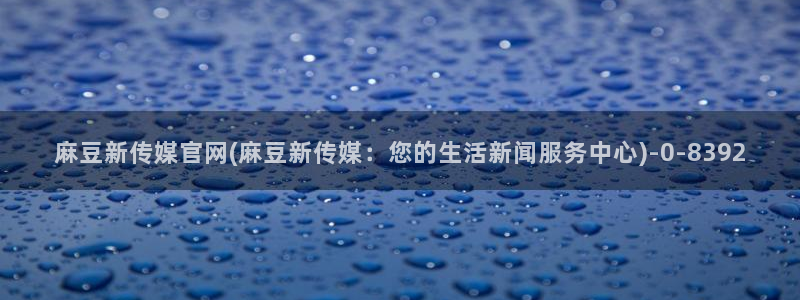 麻豆传媒的官网：麻豆新传媒官网(麻豆新传媒：您的生活新闻服务中心)
